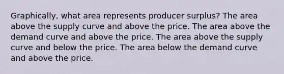 Graphically, what area represents producer surplus? The area above the supply curve and above the price. The area above the demand curve and above the price. The area above the supply curve and below the price. The area below the demand curve and above the price.