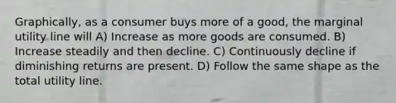 Graphically, as a consumer buys more of a good, the marginal utility line will A) Increase as more goods are consumed. B) Increase steadily and then decline. C) Continuously decline if diminishing returns are present. D) Follow the same shape as the total utility line.