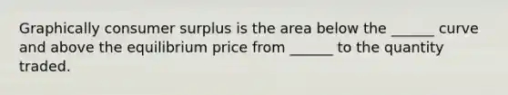 Graphically consumer surplus is the area below the ______ curve and above the equilibrium price from ______ to the quantity traded.