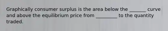 Graphically consumer surplus is the area below the _______ curve and above the equilibrium price from _________ to the quantity traded.