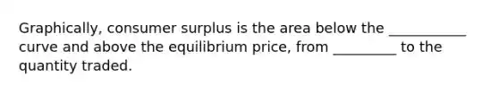 Graphically, consumer surplus is the area below the ___________ curve and above the equilibrium price, from _________ to the quantity traded.