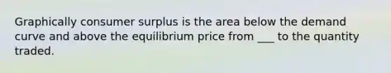 Graphically consumer surplus is the area below the demand curve and above the equilibrium price from ___ to the quantity traded.