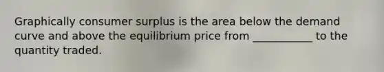 Graphically consumer surplus is the area below the demand curve and above the equilibrium price from ___________ to the quantity traded.