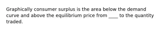 Graphically <a href='https://www.questionai.com/knowledge/k77rlOEdsf-consumer-surplus' class='anchor-knowledge'>consumer surplus</a> is the area below the demand curve and above the equilibrium price from ____ to the quantity traded.