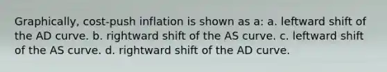 Graphically, cost-push inflation is shown as a: a. leftward shift of the AD curve. b. rightward shift of the AS curve. c. leftward shift of the AS curve. d. rightward shift of the AD curve.