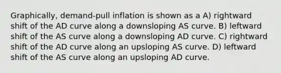 Graphically, demand-pull inflation is shown as a A) rightward shift of the AD curve along a downsloping AS curve. B) leftward shift of the AS curve along a downsloping AD curve. C) rightward shift of the AD curve along an upsloping AS curve. D) leftward shift of the AS curve along an upsloping AD curve.