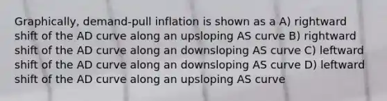 Graphically, demand-pull inflation is shown as a A) rightward shift of the AD curve along an upsloping AS curve B) rightward shift of the AD curve along an downsloping AS curve C) leftward shift of the AD curve along an downsloping AS curve D) leftward shift of the AD curve along an upsloping AS curve