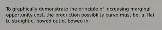 To graphically demonstrate the principle of increasing marginal opportunity cost, the production possibility curve must be: a. flat b. straight c. bowed out d. bowed in