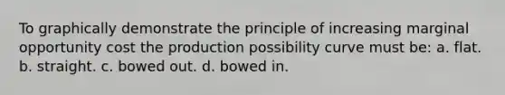 To graphically demonstrate the principle of increasing marginal opportunity cost the production possibility curve must be: a. flat. b. straight. c. bowed out. d. bowed in.