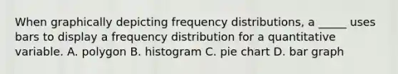 When graphically depicting frequency distributions, a _____ uses bars to display a frequency distribution for a quantitative variable. A. polygon B. histogram C. pie chart D. bar graph