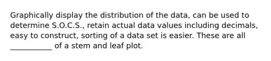 Graphically display the distribution of the data, can be used to determine S.O.C.S., retain actual data values including decimals, easy to construct, sorting of a data set is easier. These are all ___________ of a stem and leaf plot.