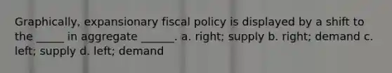 Graphically, expansionary fiscal policy is displayed by a shift to the _____ in aggregate ______. a. right; supply b. right; demand c. left; supply d. left; demand