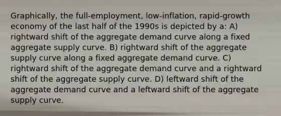 Graphically, the full-employment, low-inflation, rapid-growth economy of the last half of the 1990s is depicted by a: A) rightward shift of the aggregate demand curve along a fixed aggregate supply curve. B) rightward shift of the aggregate supply curve along a fixed aggregate demand curve. C) rightward shift of the aggregate demand curve and a rightward shift of the aggregate supply curve. D) leftward shift of the aggregate demand curve and a leftward shift of the aggregate supply curve.