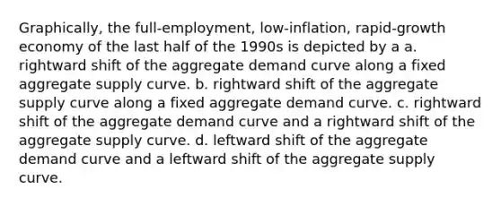 Graphically, the full-employment, low-inflation, rapid-growth economy of the last half of the 1990s is depicted by a a. rightward shift of the aggregate demand curve along a fixed aggregate supply curve. b. rightward shift of the aggregate supply curve along a fixed aggregate demand curve. c. rightward shift of the aggregate demand curve and a rightward shift of the aggregate supply curve. d. leftward shift of the aggregate demand curve and a leftward shift of the aggregate supply curve.