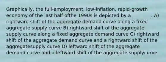 Graphically, the full-employment, low-inflation, rapid-growth economy of the last half ofthe 1990s is depicted by a ________. A) rightward shift of the aggregate demand curve along a fixed aggregate supply curve B) rightward shift of the aggregate supply curve along a fixed aggregate demand curve C) rightward shift of the aggregate demand curve and a rightward shift of the aggregatesupply curve D) leftward shift of the aggregate demand curve and a leftward shift of the aggregate supplycurve