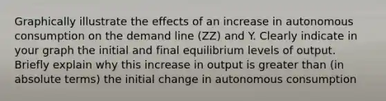 Graphically illustrate the effects of an increase in autonomous consumption on the demand line (ZZ) and Y. Clearly indicate in your graph the initial and final equilibrium levels of output. Briefly explain why this increase in output is greater than (in absolute terms) the initial change in autonomous consumption