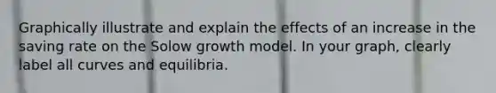 Graphically illustrate and explain the effects of an increase in the saving rate on the Solow growth model. In your graph, clearly label all curves and equilibria.