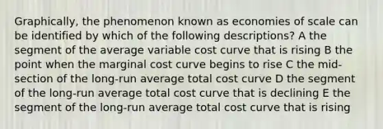 Graphically, the phenomenon known as economies of scale can be identified by which of the following descriptions? A the segment of the average variable cost curve that is rising B the point when the marginal cost curve begins to rise C the mid-section of the long-run average total cost curve D the segment of the long-run average total cost curve that is declining E the segment of the long-run average total cost curve that is rising