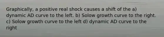 Graphically, a positive real shock causes a shift of the a) dynamic AD curve to the left. b) Solow growth curve to the right. c) Solow growth curve to the left d) dynamic AD curve to the right