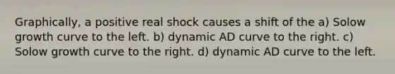 Graphically, a positive real shock causes a shift of the a) Solow growth curve to the left. b) dynamic AD curve to the right. c) Solow growth curve to the right. d) dynamic AD curve to the left.