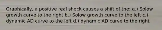 Graphically, a positive real shock causes a shift of the: a.) Solow growth curve to the right b.) Solow growth curve to the left c.) dynamic AD curve to the left d.) dynamic AD curve to the right