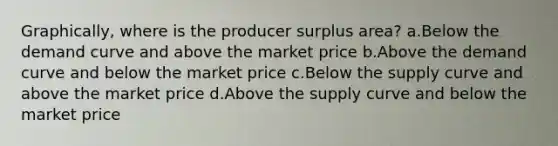 Graphically, where is the producer surplus area? a.Below the demand curve and above the market price b.Above the demand curve and below the market price c.Below the supply curve and above the market price d.Above the supply curve and below the market price