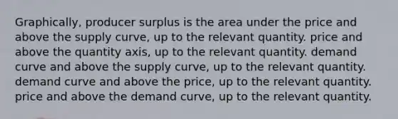 Graphically, producer surplus is the area under the price and above the supply curve, up to the relevant quantity. price and above the quantity axis, up to the relevant quantity. demand curve and above the supply curve, up to the relevant quantity. demand curve and above the price, up to the relevant quantity. price and above the demand curve, up to the relevant quantity.