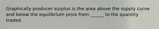 Graphically producer surplus is the area above the supply curve and below the equilibrium price from ______ to the quantity traded.