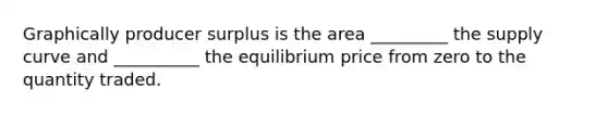 Graphically producer surplus is the area _________ the supply curve and __________ the equilibrium price from zero to the quantity traded.