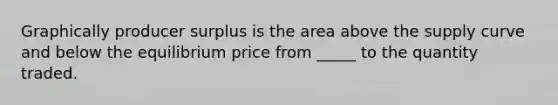 Graphically producer surplus is the area above the supply curve and below the equilibrium price from _____ to the quantity traded.