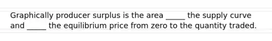 Graphically producer surplus is the area _____ the supply curve and _____ the equilibrium price from zero to the quantity traded.