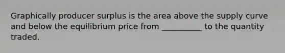 Graphically producer surplus is the area above the supply curve and below the equilibrium price from __________ to the quantity traded.