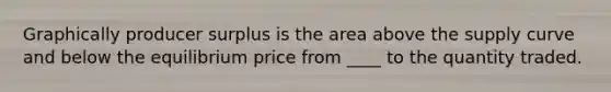 Graphically producer surplus is the area above the supply curve and below the equilibrium price from ____ to the quantity traded.