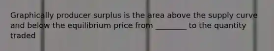 Graphically producer surplus is the area above the supply curve and below the equilibrium price from ________ to the quantity traded