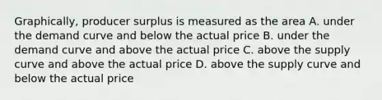 Graphically, producer surplus is measured as the area A. under the demand curve and below the actual price B. under the demand curve and above the actual price C. above the supply curve and above the actual price D. above the supply curve and below the actual price