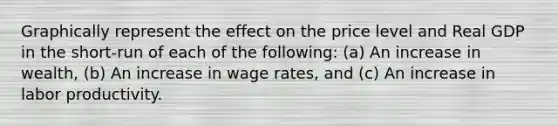 Graphically represent the effect on the price level and Real GDP in the short-run of each of the following: (a) An increase in wealth, (b) An increase in wage rates, and (c) An increase in labor productivity.