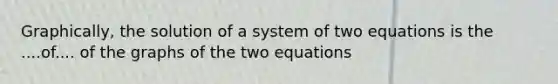 Graphically, the solution of a system of two equations is the ....of.... of the graphs of the two equations