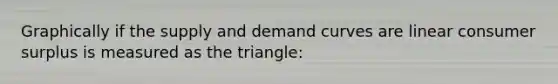 Graphically if the supply and demand curves are linear <a href='https://www.questionai.com/knowledge/k77rlOEdsf-consumer-surplus' class='anchor-knowledge'>consumer surplus</a> is measured as the triangle: