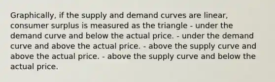 Graphically, if the supply and demand curves are linear, consumer surplus is measured as the triangle - under the demand curve and below the actual price. - under the demand curve and above the actual price. - above the supply curve and above the actual price. - above the supply curve and below the actual price.