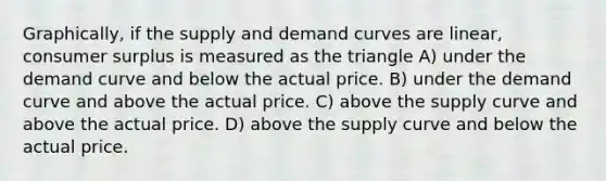 Graphically, if the supply and demand curves are linear, consumer surplus is measured as the triangle A) under the demand curve and below the actual price. B) under the demand curve and above the actual price. C) above the supply curve and above the actual price. D) above the supply curve and below the actual price.