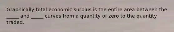 Graphically total economic surplus is the entire area between the _____ and _____ curves from a quantity of zero to the quantity traded.