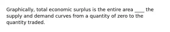 Graphically, total economic surplus is the entire area ____ the supply and demand curves from a quantity of zero to the quantity traded.