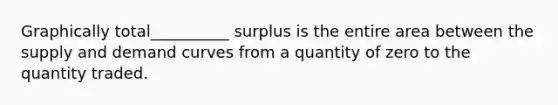 Graphically total__________ surplus is the entire area between the supply and demand curves from a quantity of zero to the quantity traded.