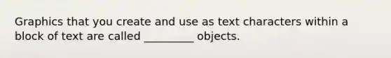 Graphics that you create and use as text characters within a block of text are called _________ objects.