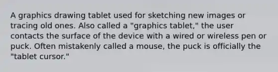 A graphics drawing tablet used for sketching new images or tracing old ones. Also called a "graphics tablet," the user contacts the surface of the device with a wired or wireless pen or puck. Often mistakenly called a mouse, the puck is officially the "tablet cursor."