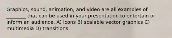 Graphics, sound, animation, and video are all examples of ________ that can be used in your presentation to entertain or inform an audience. A) icons B) scalable vector graphics C) multimedia D) transitions