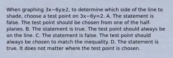 When graphing 3x−6y≥2​, to determine which side of the line to​ shade, choose a test point on 3x−6y=2. A. The statement is false. The test point should be chosen from one of the​ half-planes. B. The statement is true. The test point should always be on the line. C. The statement is false. The test point should always be chosen to match the inequality. D. The statement is true. It does not matter where the test point is chosen.