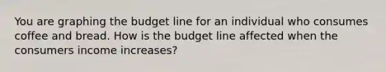 You are graphing the budget line for an individual who consumes coffee and bread. How is the budget line affected when the consumers income increases?