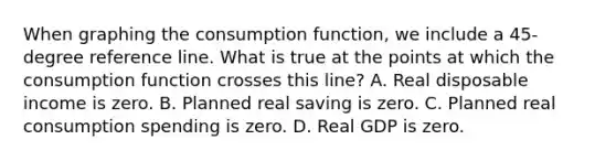 When graphing the consumption​ function, we include a​ 45-degree reference line. What is true at the points at which the consumption function crosses this​ line? A. Real disposable income is zero. B. Planned real saving is zero. C. Planned real consumption spending is zero. D. Real GDP is zero.