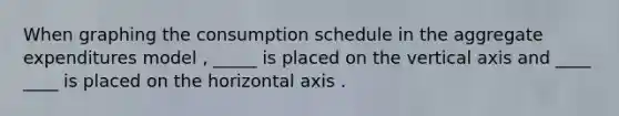 When graphing the consumption schedule in the aggregate expenditures model , _____ is placed on the vertical axis and ____ ____ is placed on the horizontal axis .